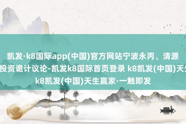 凯发·k8国际app(中国)官方网站宁波永丙、清源知本系基于本人投资诡计议论-凯发k8国际首页登录 k8凯发(中国)天生赢家·一触即发