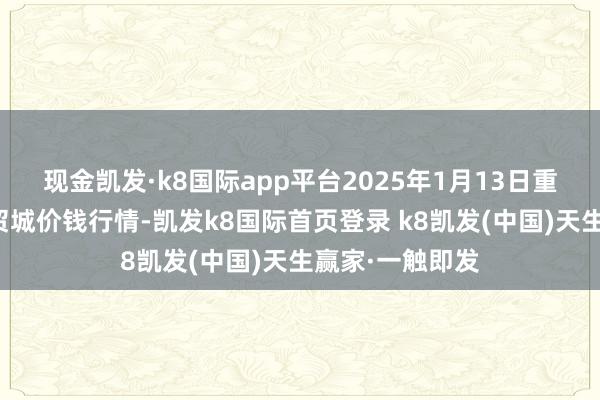 现金凯发·k8国际app平台2025年1月13日重庆双福国外农贸城价钱行情-凯发k8国际首页登录 k8凯发(中国)天生赢家·一触即发