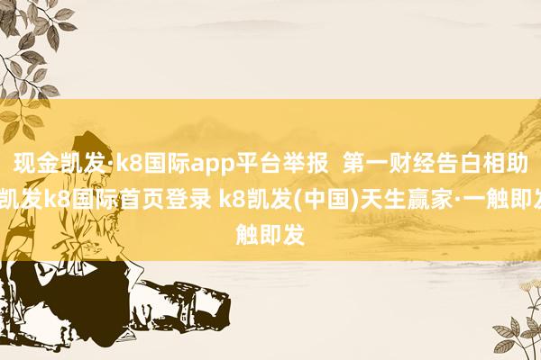 现金凯发·k8国际app平台举报  第一财经告白相助-凯发k8国际首页登录 k8凯发(中国)天生赢家·一触即发
