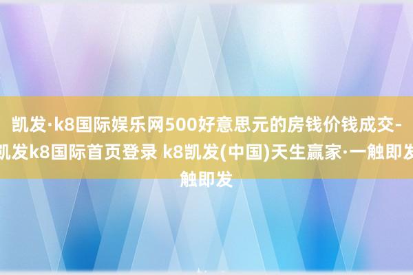 凯发·k8国际娱乐网500好意思元的房钱价钱成交-凯发k8国际首页登录 k8凯发(中国)天生赢家·一触即发