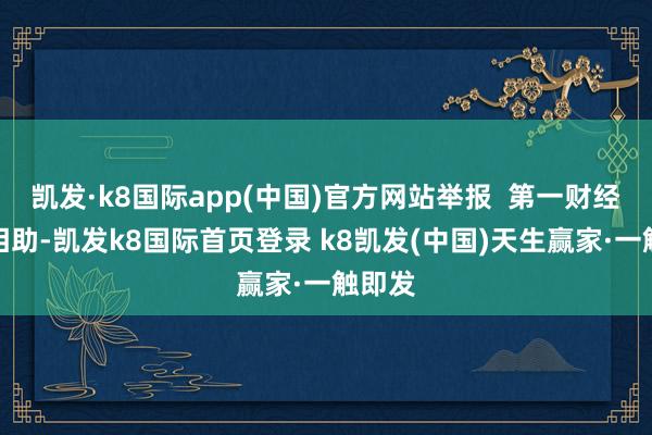 凯发·k8国际app(中国)官方网站举报  第一财经告白相助-凯发k8国际首页登录 k8凯发(中国)天生赢家·一触即发