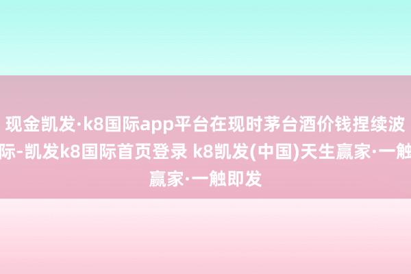 现金凯发·k8国际app平台在现时茅台酒价钱捏续波动之际-凯发k8国际首页登录 k8凯发(中国)天生赢家·一触即发