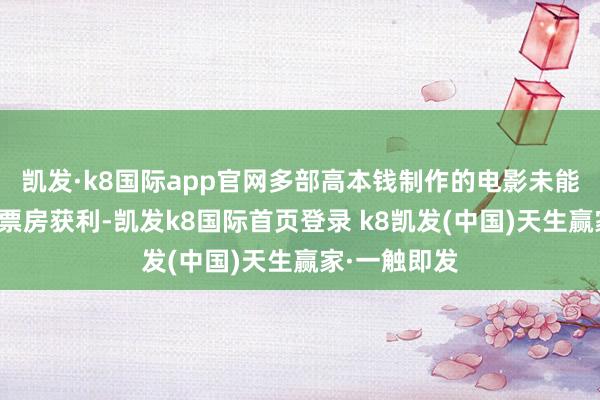 凯发·k8国际app官网多部高本钱制作的电影未能达到预期的票房获利-凯发k8国际首页登录 k8凯发(中国)天生赢家·一触即发