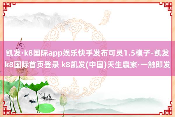 凯发·k8国际app娱乐快手发布可灵1.5模子-凯发k8国际首页登录 k8凯发(中国)天生赢家·一触即发