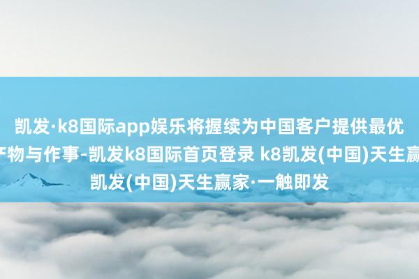 凯发·k8国际app娱乐将握续为中国客户提供最优质、高效的产物与作事-凯发k8国际首页登录 k8凯发(中国)天生赢家·一触即发