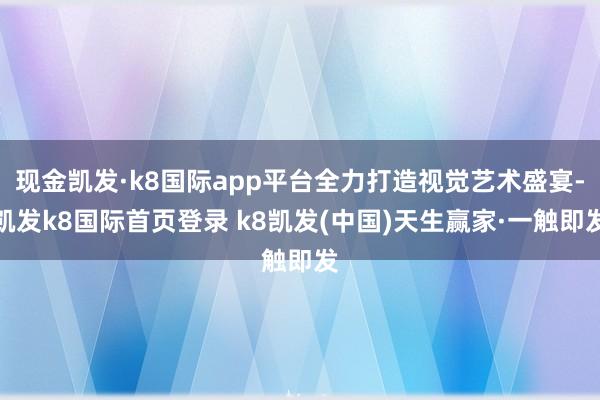 现金凯发·k8国际app平台全力打造视觉艺术盛宴-凯发k8国际首页登录 k8凯发(中国)天生赢家·一触即发