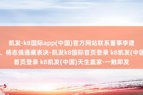 凯发·k8国际app(中国)官方网站联系董事李建光、曹华天、张献伟、杨志强遁藏表决-凯发k8国际首页登录 k8凯发(中国)天生赢家·一触即发